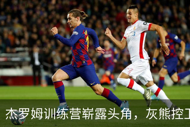 杰罗姆训练营崭露头角，灰熊控卫之争热闹非凡