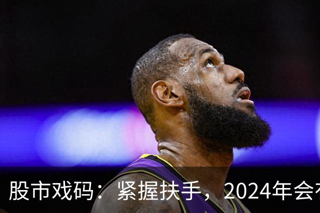 股市戏码：紧握扶手，2024年会有怎样的“惊险”之旅？